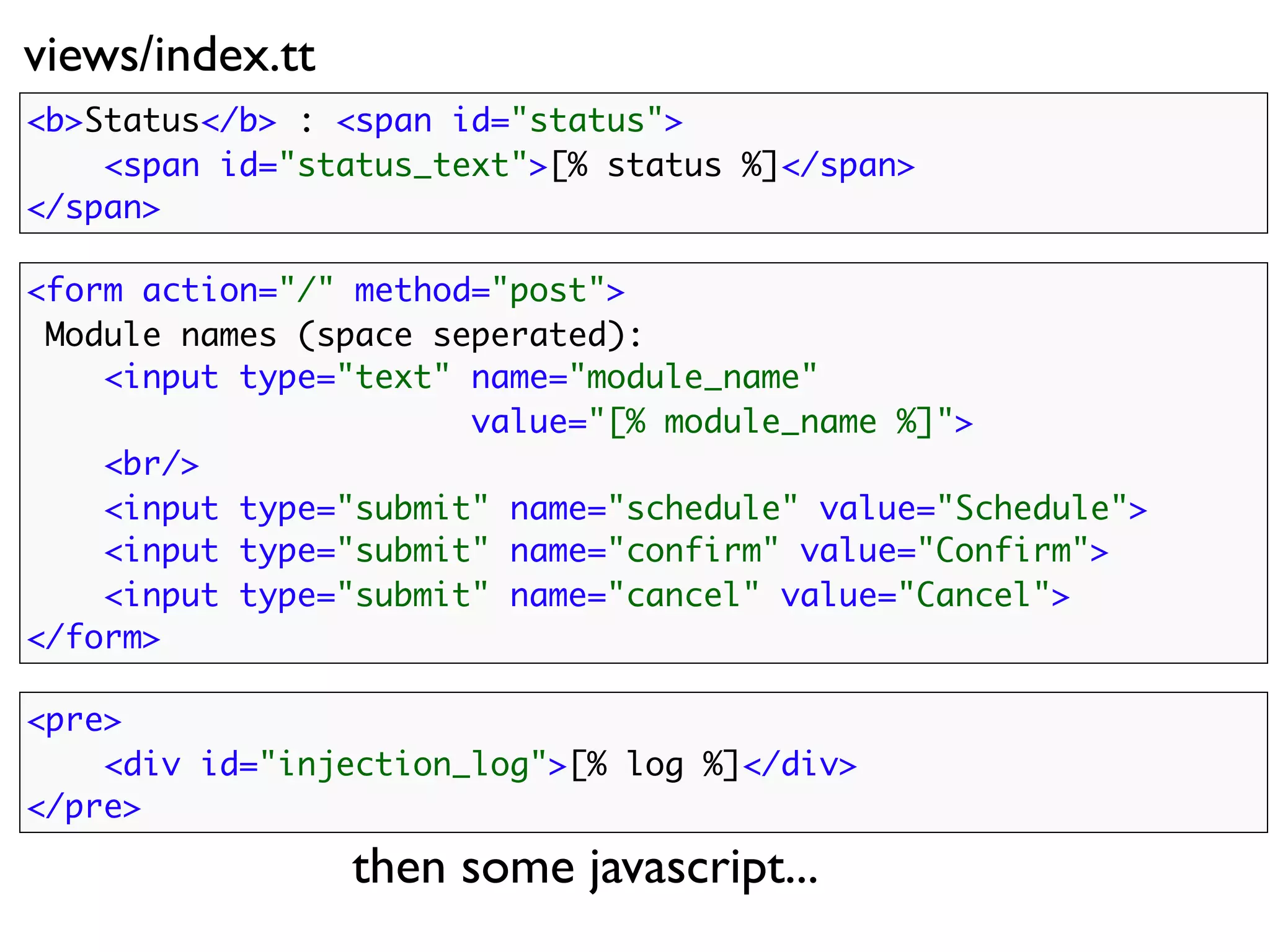views/index.tt
<b>Status</b> : <span id="status">
    <span id="status_text">[% status %]</span>
</span>

<form action="/" method="post">
 Module names (space seperated):
    <input type="text" name="module_name"
                       value="[% module_name %]">
    <br/>
    <input type="submit" name="schedule" value="Schedule">
    <input type="submit" name="confirm" value="Confirm">
    <input type="submit" name="cancel"    value="Cancel">
</form>

<pre>
    <div id="injection_log">[% log %]</div>
</pre>

                 then some javascript...
 