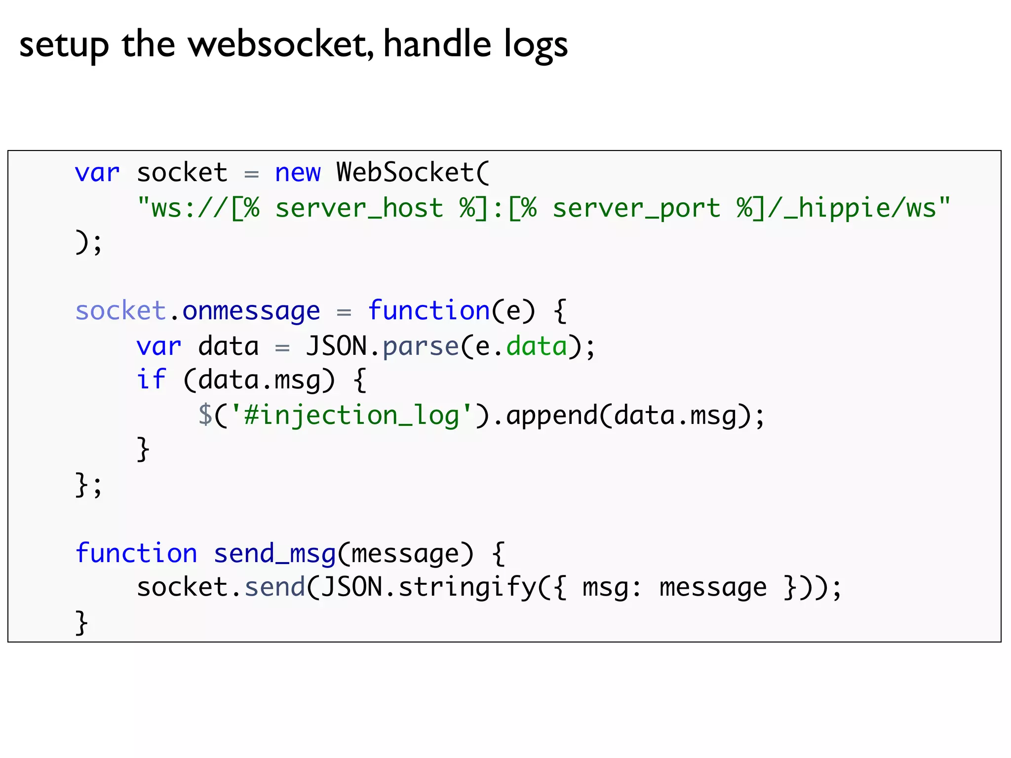 setup the websocket, handle logs


   var socket = new WebSocket(
       "ws://[% server_host %]:[% server_port %]/_hippie/ws"
   );

   socket.onmessage = function(e) {
       var data = JSON.parse(e.data);
       if (data.msg) {
           $('#injection_log').append(data.msg);
       }
   };

   function send_msg(message) {
       socket.send(JSON.stringify({ msg: message }));
   }
 