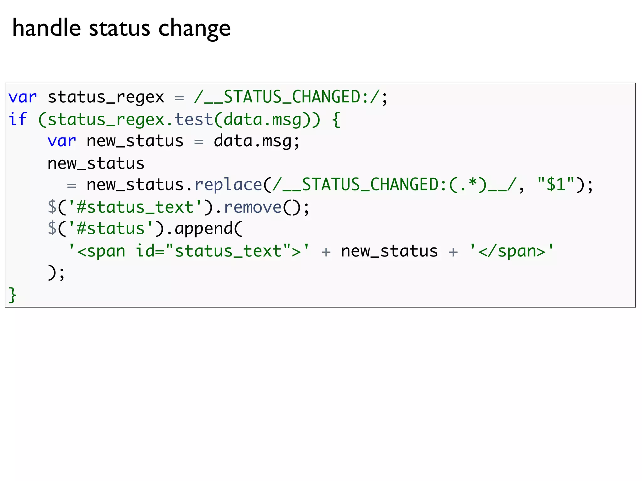 handle status change

var status_regex = /__STATUS_CHANGED:/;
if (status_regex.test(data.msg)) {
    var new_status = data.msg;
    new_status
       = new_status.replace(/__STATUS_CHANGED:(.*)__/, "$1");
    $('#status_text').remove();
    $('#status').append(
       '<span id="status_text">' + new_status + '</span>'
    );
}
 