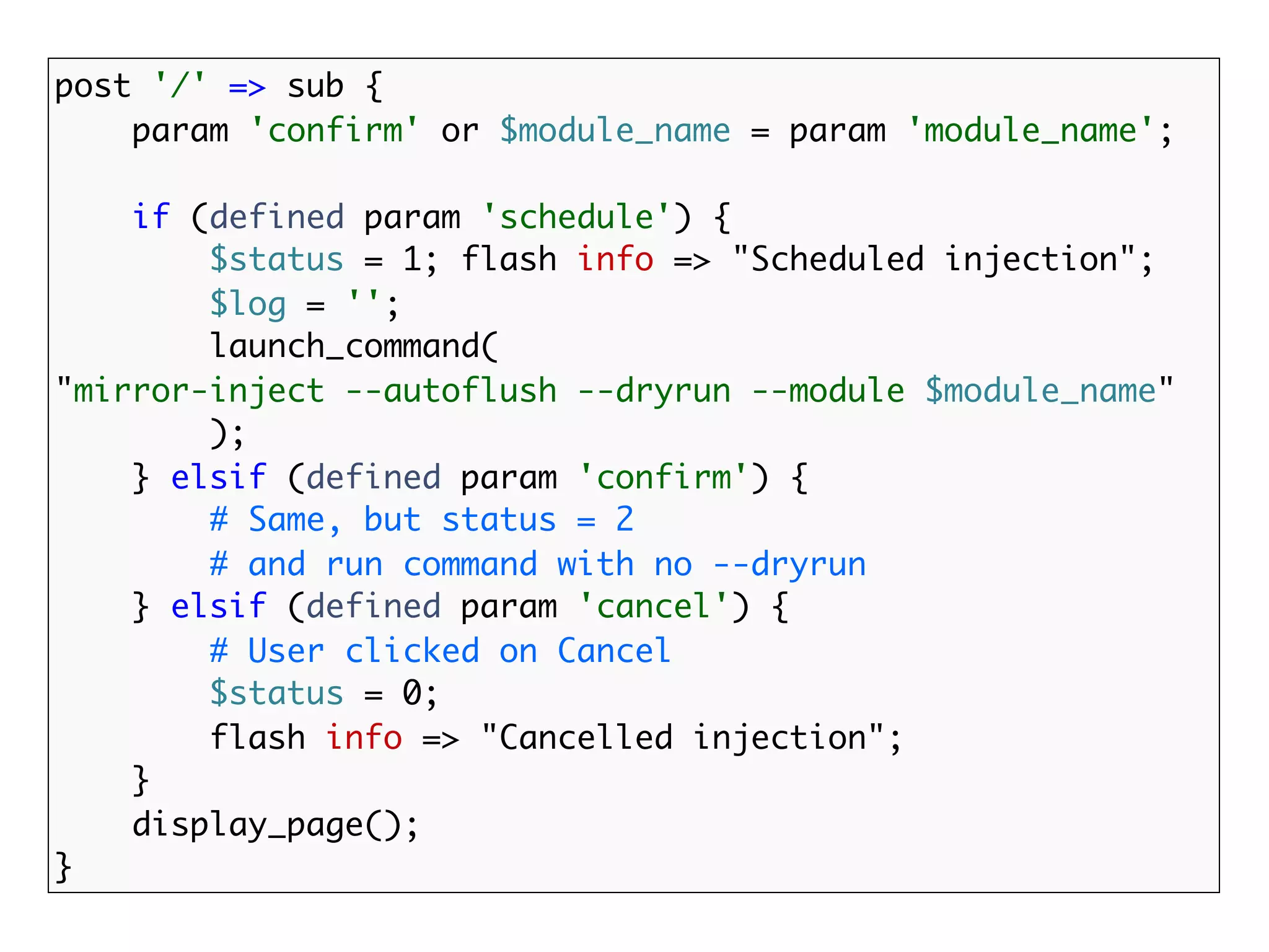 post '/' => sub {
    param 'confirm' or $module_name = param 'module_name';

    if (defined param 'schedule') {
        $status = 1; flash info => "Scheduled injection";
        $log = '';
        launch_command(
"mirror-inject --autoflush --dryrun --module $module_name"
        );
    } elsif (defined param 'confirm') {
        # Same, but status = 2
        # and run command with no --dryrun
    } elsif (defined param 'cancel') {
        # User clicked on Cancel
        $status = 0;
        flash info => "Cancelled injection";
    }
    display_page();
}
 