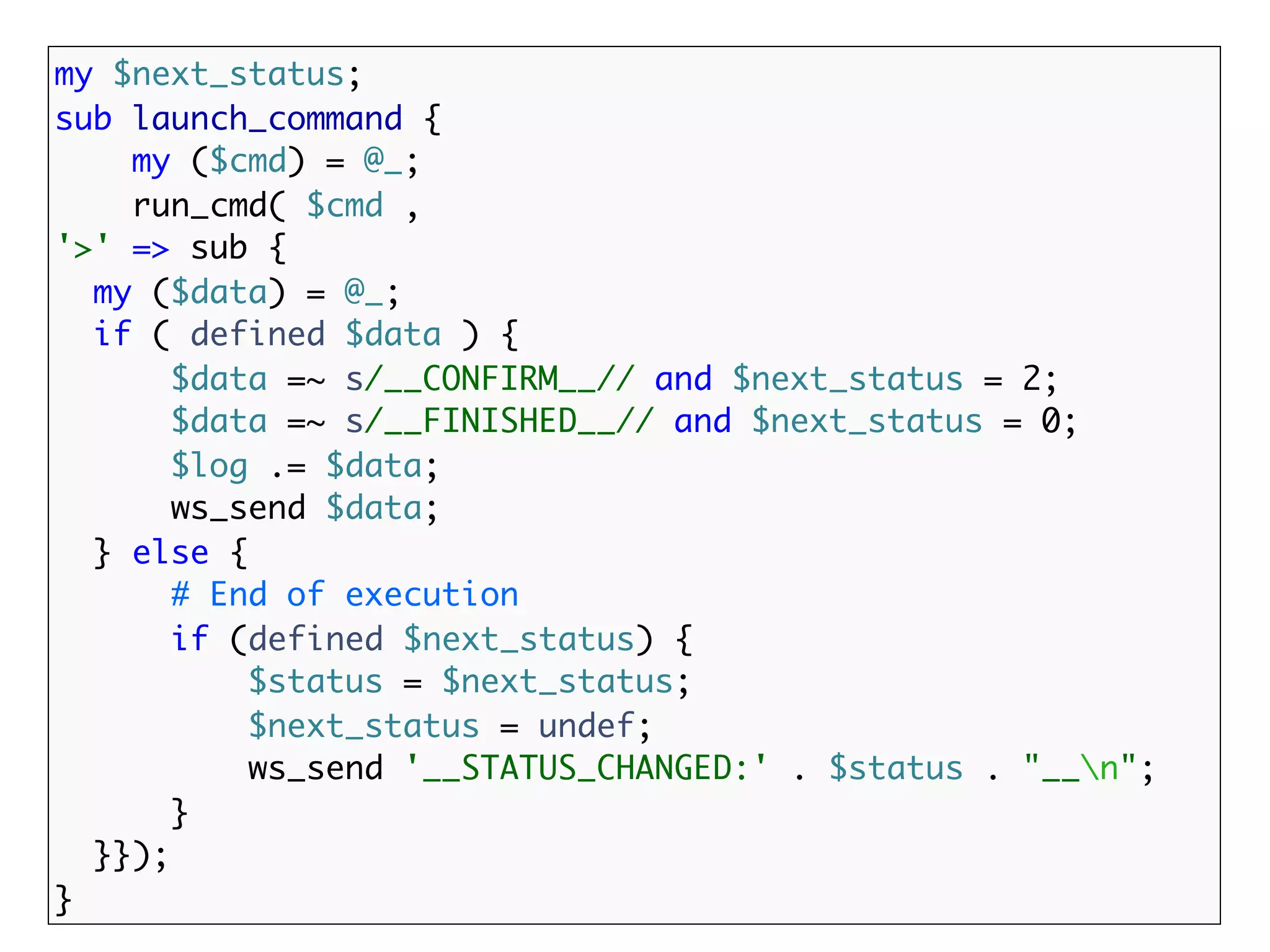 my $next_status;
sub launch_command {
    my ($cmd) = @_;
    run_cmd( $cmd ,
'>' => sub {
  my ($data) = @_;
  if ( defined $data ) {
       $data =~ s/__CONFIRM__// and $next_status = 2;
       $data =~ s/__FINISHED__// and $next_status = 0;
       $log .= $data;
       ws_send $data;
  } else {
       # End of execution
       if (defined $next_status) {
           $status = $next_status;
           $next_status = undef;
           ws_send '__STATUS_CHANGED:' . $status . "__n";
       }
  }});
}
 