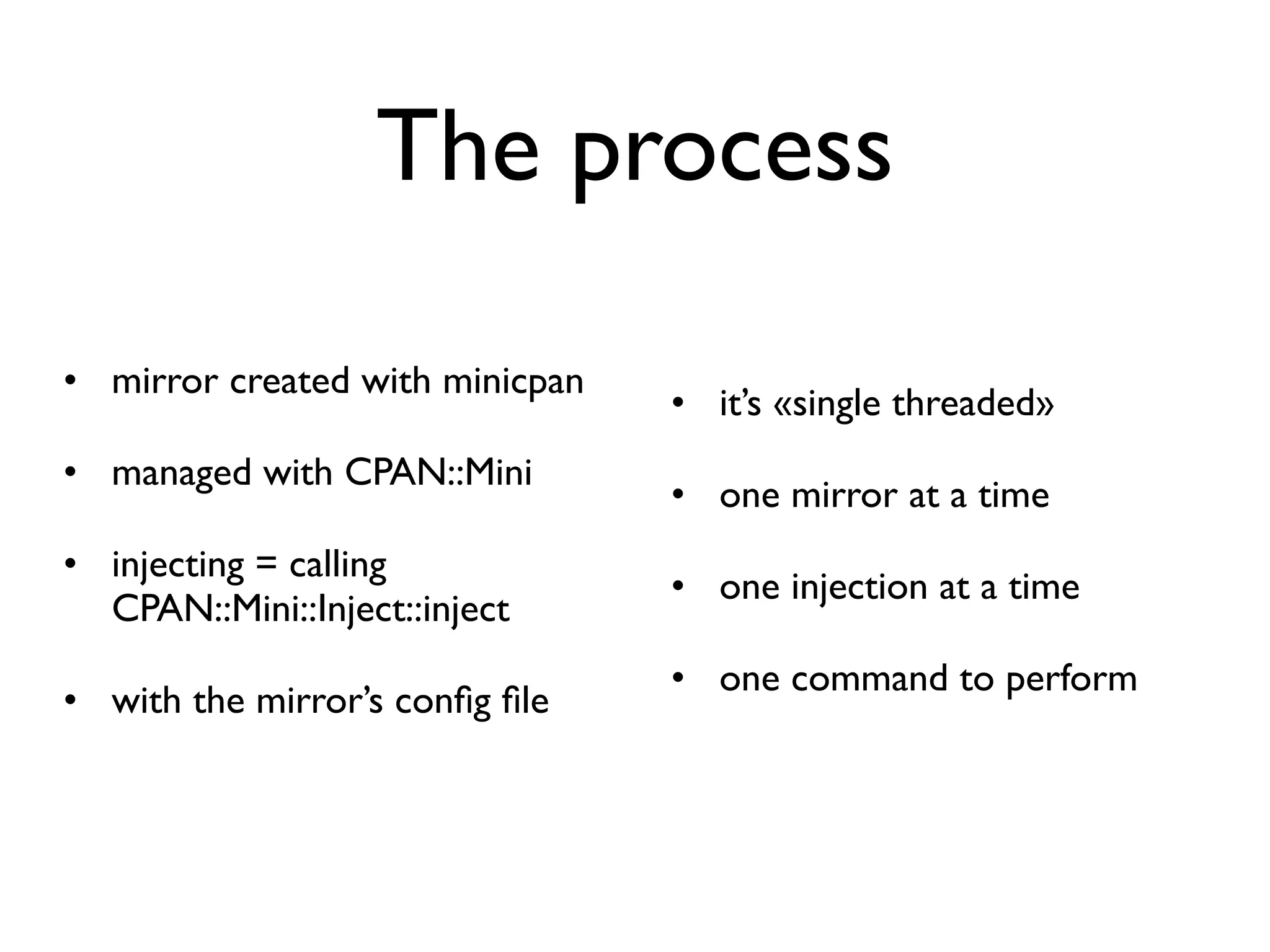 The process

• mirror created with minicpan
                                 • it’s «single threaded»
• managed with CPAN::Mini
                                 • one mirror at a time
• injecting = calling
                                 • one injection at a time
  CPAN::Mini::Inject::inject
                                 • one command to perform
• with the mirror’s conﬁg ﬁle
 
