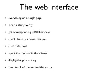 The web interface
• everything on a single page

• input a string, verify

• get corresponding CPAN module

• check there is a newer version

• conﬁrm/cancel

• inject the module in the mirror

• display the process log

• keep track of the log and the status
 