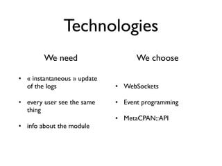 Technologies
        We need                    We choose

• « instantaneous » update
  of the logs                • WebSockets

• every user see the same    • Event programming
  thing
                             • MetaCPAN::API
• info about the module
 
