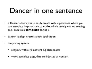 Dancer in one sentence
• « Dancer allows you to easily create web applications where you
  can associate http routes to code, which usually end up sending
  back data via a template engine »

• dancer -a plop creates a new application

• templating system:

  • a layout, with a [% content %] placeholder

  • views, template page, that are injected as content
 