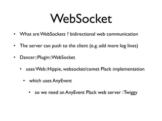 WebSocket
• What are WebSockets ? bidirectional web communication

• The server can push to the client (e.g. add more log lines)

• Dancer::Plugin::WebSocket

   • uses Web::Hippie, websocket/comet Plack implementation

    • which uses AnyEvent

       • so we need an AnyEvent Plack web server : Twiggy
 