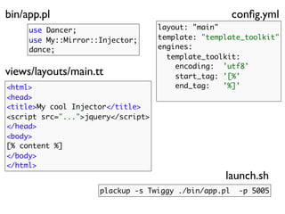 bin/app.pl                                            conﬁg.yml
     use Dancer;                    layout: "main"
     use My::Mirror::Injector;      template: "template_toolkit"
     dance;                         engines:
                                      template_toolkit:
                                        encoding: 'utf8'
views/layouts/main.tt                   start_tag: '[%'
<html>                                  end_tag:   '%]'
<head>
<title>My cool Injector</title>
<script src="...">jquery</script>
</head>
<body>
[% content %]
</body>
</html>
                                                   launch.sh
                     plackup -s Twiggy ./bin/app.pl    -p 5005
 