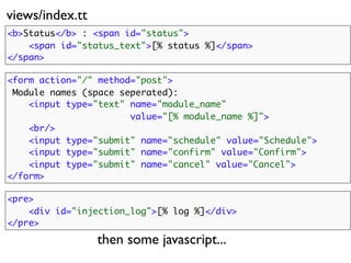 views/index.tt
<b>Status</b> : <span id="status">
    <span id="status_text">[% status %]</span>
</span>

<form action="/" method="post">
 Module names (space seperated):
    <input type="text" name="module_name"
                       value="[% module_name %]">
    <br/>
    <input type="submit" name="schedule" value="Schedule">
    <input type="submit" name="confirm" value="Confirm">
    <input type="submit" name="cancel"    value="Cancel">
</form>

<pre>
    <div id="injection_log">[% log %]</div>
</pre>

                 then some javascript...
 