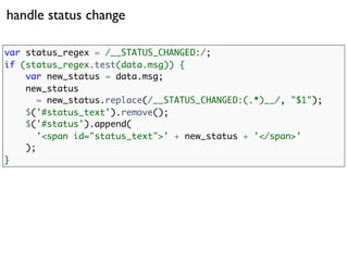 handle status change

var status_regex = /__STATUS_CHANGED:/;
if (status_regex.test(data.msg)) {
    var new_status = data.msg;
    new_status
       = new_status.replace(/__STATUS_CHANGED:(.*)__/, "$1");
    $('#status_text').remove();
    $('#status').append(
       '<span id="status_text">' + new_status + '</span>'
    );
}
 