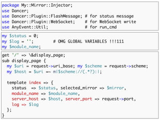 package My::Mirror::Injector;
use Dancer;
use Dancer::Plugin::FlashMessage; # for status message
use Dancer::Plugin::WebSocket;    # for WebSocket write
use AnyEvent::Util;               # for run_cmd

my $status = 0;
my $log = '';        # OMG GLOBAL VARIABLES !!!111
my $module_name;

get '/' => &display_page;
sub display_page {
  my $uri = request->uri_base; my $scheme = request->scheme;
  my $host = $uri =~ m|$scheme://(.*?):|;
  template index => {
     status      => $status,
     module_name => $module_name,
     server_host => $host,
     server_port => request->port,
     log => $log
  };
}
 