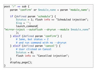 post '/' => sub {
    param 'confirm' or $module_name = param 'module_name';

    if (defined param 'schedule') {
        $status = 1; flash info => "Scheduled injection";
        $log = '';
        launch_command(
"mirror-inject --autoflush --dryrun --module $module_name"
        );
    } elsif (defined param 'confirm') {
        # Same, but status = 2
        # and run command with no --dryrun
    } elsif (defined param 'cancel') {
        # User clicked on Cancel
        $status = 0;
        flash info => "Cancelled injection";
    }
    display_page();
}
 
