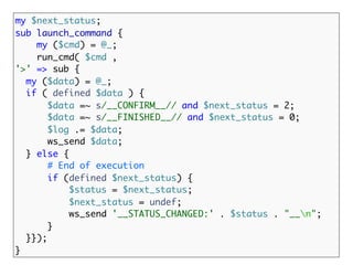 my $next_status;
sub launch_command {
    my ($cmd) = @_;
    run_cmd( $cmd ,
'>' => sub {
  my ($data) = @_;
  if ( defined $data ) {
       $data =~ s/__CONFIRM__// and $next_status = 2;
       $data =~ s/__FINISHED__// and $next_status = 0;
       $log .= $data;
       ws_send $data;
  } else {
       # End of execution
       if (defined $next_status) {
           $status = $next_status;
           $next_status = undef;
           ws_send '__STATUS_CHANGED:' . $status . "__n";
       }
  }});
}
 
