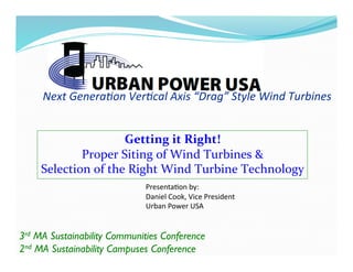 Next	
  Genera*on	
  Ver*cal	
  Axis	
  “Drag”	
  Style	
  Wind	
  Turbines	
  
Getting	
  it	
  Right!	
  
Proper	
  Siting	
  of	
  Wind	
  Turbines	
  &	
  	
  
Selection	
  of	
  the	
  Right	
  Wind	
  Turbine	
  Technology	
  
Presenta(on	
  by:	
  
Daniel	
  Cook,	
  Vice	
  President	
  
Urban	
  Power	
  USA	
  
3rd MA Sustainability Communities Conference	

2nd MA Sustainability Campuses Conference	

 