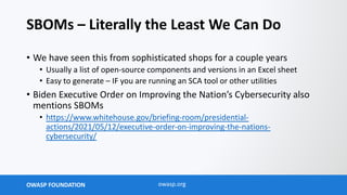OWASP FOUNDATION owasp.org
SBOMs – Literally the Least We Can Do
• We have seen this from sophisticated shops for a couple years
• Usually a list of open-source components and versions in an Excel sheet
• Easy to generate – IF you are running an SCA tool or other utilities
• Biden Executive Order on Improving the Nation’s Cybersecurity also
mentions SBOMs
• https://www.whitehouse.gov/briefing-room/presidential-
actions/2021/05/12/executive-order-on-improving-the-nations-
cybersecurity/
 