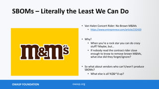 OWASP FOUNDATION owasp.org
SBOMs – Literally the Least We Can Do
• Van Halen Concert Rider: No Brown M&Ms
• https://www.entrepreneur.com/article/232420
• Why?
• When you’re a rock star you can do crazy
stuff? Maybe, but…
• If nobody read the contract rider close
enough to know to remove brown M&Ms,
what else did they forget/ignore?
• So what about vendors who can’t/won’t produce
SBOMs?
• What else is all %$&^’d up?
 