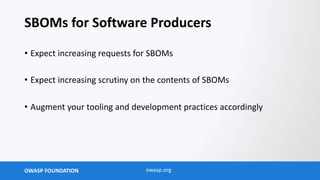 OWASP FOUNDATION owasp.org
SBOMs for Software Producers
• Expect increasing requests for SBOMs
• Expect increasing scrutiny on the contents of SBOMs
• Augment your tooling and development practices accordingly
 