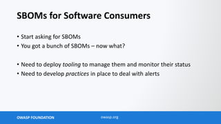 OWASP FOUNDATION owasp.org
SBOMs for Software Consumers
• Start asking for SBOMs
• You got a bunch of SBOMs – now what?
• Need to deploy tooling to manage them and monitor their status
• Need to develop practices in place to deal with alerts
 