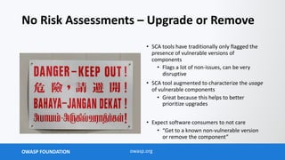 OWASP FOUNDATION owasp.org
No Risk Assessments – Upgrade or Remove
• SCA tools have traditionally only flagged the
presence of vulnerable versions of
components
• Flags a lot of non-issues, can be very
disruptive
• SCA tool augmented to characterize the usage
of vulnerable components
• Great because this helps to better
prioritize upgrades
• Expect software consumers to not care
• “Get to a known non-vulnerable version
or remove the component”
 