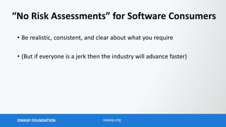 OWASP FOUNDATION owasp.org
“No Risk Assessments” for Software Consumers
• Be realistic, consistent, and clear about what you require
• (But if everyone is a jerk then the industry will advance faster)
 
