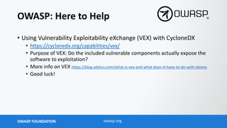 OWASP FOUNDATION owasp.org
OWASP: Here to Help
• Using Vulnerability Exploitability eXchange (VEX) with CycloneDX
• https://cyclonedx.org/capabilities/vex/
• Purpose of VEX: Do the included vulnerable components actually expose the
software to exploitation?
• More info on VEX https://blog.adolus.com/what-is-vex-and-what-does-it-have-to-do-with-sboms
• Good luck!
 