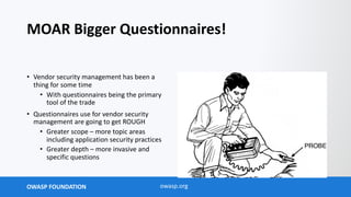 OWASP FOUNDATION owasp.org
MOAR Bigger Questionnaires!
• Vendor security management has been a
thing for some time
• With questionnaires being the primary
tool of the trade
• Questionnaires use for vendor security
management are going to get ROUGH
• Greater scope – more topic areas
including application security practices
• Greater depth – more invasive and
specific questions
 