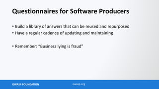 OWASP FOUNDATION owasp.org
Questionnaires for Software Producers
• Build a library of answers that can be reused and repurposed
• Have a regular cadence of updating and maintaining
• Remember: “Business lying is fraud”
 