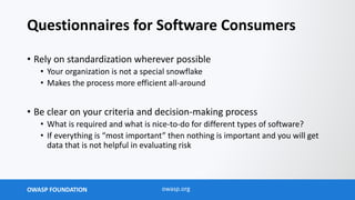 OWASP FOUNDATION owasp.org
Questionnaires for Software Consumers
• Rely on standardization wherever possible
• Your organization is not a special snowflake
• Makes the process more efficient all-around
• Be clear on your criteria and decision-making process
• What is required and what is nice-to-do for different types of software?
• If everything is “most important” then nothing is important and you will get
data that is not helpful in evaluating risk
 