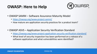 OWASP FOUNDATION owasp.org
OWASP: Here to Help
• OWASP SAMM – Software Assurance Maturity Model
• https://owasp.org/www-project-samm/
• How mature are application security practices for a product team?
• OWASP ASVS – Application Security Verification Standard
• https://owasp.org/www-project-application-security-verification-standard/
• What level of security inspection has been performed on a release of a
software application and what vulnerabilities were identified?
 