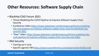 OWASP FOUNDATION owasp.org
Other Resources: Software Supply Chain
• BlackHat CISO Forum 2021
• Threat Modeling the CI/CD Pipeline to Improve Software Supply Chain
Security
• Conference slides https://www.slideshare.net/denimgroup/threat-modeling-
the-cicd-pipeline-to-improve-software-supply-chain-security-blackhat-ciso-
summit-2021
• ”Raw” slides: https://www.slideshare.net/denimgroup/threat-modeling-the-
cicd-pipeline-to-improve-software-supply-chain-security-raw-slides
• RSA Security
• Coming up in June
• Specific agenda TBD https://www.rsaconference.com/experts/Dan%20Cornell
 