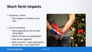 OWASP FOUNDATION owasp.org
Short-Term Impacts
• Christmas: ruined
• This happens in InfoSec every
year…
• Lot of scrambling
• What applications do we have
using log4j?
• Which of them are exploitable?
• How do we upgrade?
• Wait a minute – what applications
do we have – just in general?!
 