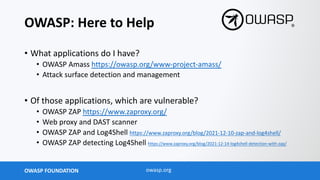 OWASP FOUNDATION owasp.org
OWASP: Here to Help
• What applications do I have?
• OWASP Amass https://owasp.org/www-project-amass/
• Attack surface detection and management
• Of those applications, which are vulnerable?
• OWASP ZAP https://www.zaproxy.org/
• Web proxy and DAST scanner
• OWASP ZAP and Log4Shell https://www.zaproxy.org/blog/2021-12-10-zap-and-log4shell/
• OWASP ZAP detecting Log4Shell https://www.zaproxy.org/blog/2021-12-14-log4shell-detection-with-zap/
 