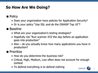 So How Are We Doing?

 Policy
    Does your organization have policies for Application Security?
    Or is your policy “Use SSL and do the OWASP Top 10”?
 Baseline
    What are your organization’s testing strategies?
    Hopefully not “Run scanner XYZ the day before an application
     goes into production”
    Also – do you actually know how many applications you have in
     production?
 Prioritize
    How do you determine the business risk?
    Critical, High, Medium, Low often does not account for enough
     context
    To defend everything is to defend nothing            OWASP       11
 