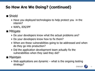 So How Are We Doing? (continued)

 Shield
    Have you deployed technologies to help protect you in the
     interim?
    WAFs, IDS/IPF
 Mitigate
    Do your developers know what the actual problems are?
    Do your developers know how to fix them?
    When are these vulnerabilities going to be addressed and when
     do they go into production?
    Did the application development team actually fix the
     vulnerabilities when they said they did?
 Maintain
    Web applications are dynamic – what is the ongoing testing
     strategy?
                                                         OWASP       12
 