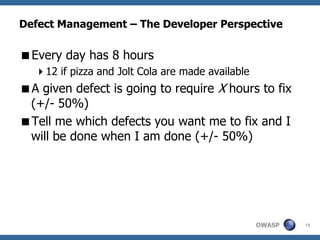 Defect Management – The Developer Perspective

Every day has 8 hours
  12 if pizza and Jolt Cola are made available
A given defect is going to require X hours to fix
 (+/- 50%)
Tell me which defects you want me to fix and I
 will be done when I am done (+/- 50%)




                                                  OWASP   15
 