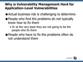 Why is Vulnerability Management Hard for
Application-Level Vulnerabilities
Actual business risk is challenging to determine
People who find the problems do not typically
 know how to fix them
  Or at the very least they are not going to be the
   people who fix them
People who have to fix the problems often do
 not understand them




                                                OWASP   16
 