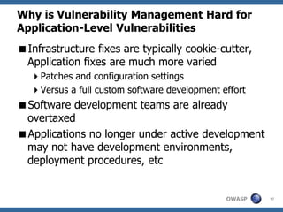 Why is Vulnerability Management Hard for
Application-Level Vulnerabilities
Infrastructure fixes are typically cookie-cutter,
 Application fixes are much more varied
   Patches and configuration settings
   Versus a full custom software development effort
Software development teams are already
 overtaxed
Applications no longer under active development
 may not have development environments,
 deployment procedures, etc


                                               OWASP   17
 