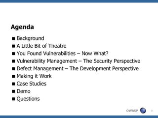Agenda
 Background
 A Little Bit of Theatre
 You Found Vulnerabilities – Now What?
 Vulnerability Management – The Security Perspective
 Defect Management – The Development Perspective
 Making it Work
 Case Studies
 Demo
 Questions

                                               OWASP    2
 