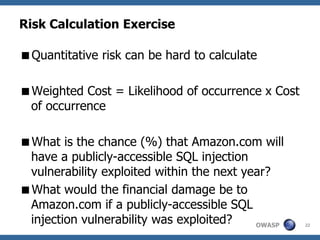 Risk Calculation Exercise

Quantitative risk can be hard to calculate

Weighted Cost = Likelihood of occurrence x Cost
 of occurrence

What is the chance (%) that Amazon.com will
 have a publicly-accessible SQL injection
 vulnerability exploited within the next year?
What would the financial damage be to
 Amazon.com if a publicly-accessible SQL
 injection vulnerability was exploited?    OWASP   22
 