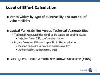 Level of Effort Calculation

 Varies widely by type of vulnerability and number of
  vulnerabilities

 Logical Vulnerabilities versus Technical Vulnerabilities
    Technical Vulnerabilities tend to be based on coding issues
        Injection flaws, XSS, configuration issues
    Logical Vulnerabilities are specific to the application
        Depend on business logic and business context
        Authentication, authorization, trust


 Don’t guess - build a Work Breakdown Structure (WBS)


                                                               OWASP   25
 