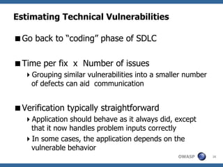 Estimating Technical Vulnerabilities

Go back to “coding” phase of SDLC

Time per fix x Number of issues
  Grouping similar vulnerabilities into a smaller number
   of defects can aid communication


Verification typically straightforward
  Application should behave as it always did, except
   that it now handles problem inputs correctly
  In some cases, the application depends on the
   vulnerable behavior
                                                OWASP       26
 