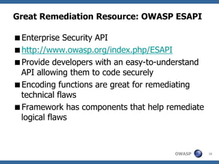 Great Remediation Resource: OWASP ESAPI

Enterprise Security API
http://www.owasp.org/index.php/ESAPI
Provide developers with an easy-to-understand
 API allowing them to code securely
Encoding functions are great for remediating
 technical flaws
Framework has components that help remediate
 logical flaws



                                       OWASP     28
 