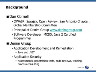 Background

Dan Cornell
  OWASP: Sprajax, Open Review, San Antonio Chapter,
   Global Membership Committee
  Principal at Denim Group www.denimgroup.com
  Software Developer: MCSD, Java 2 Certified
   Programmer
Denim Group
  Application Development and Remediation
      Java and .NET
  Application Security
      Assessments, penetration tests, code reviews, training,
       process consulting
                                                         OWASP   3
 