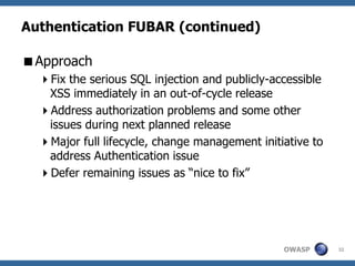 Authentication FUBAR (continued)

Approach
  Fix the serious SQL injection and publicly-accessible
   XSS immediately in an out-of-cycle release
  Address authorization problems and some other
   issues during next planned release
  Major full lifecycle, change management initiative to
   address Authentication issue
  Defer remaining issues as “nice to fix”




                                                OWASP      32
 