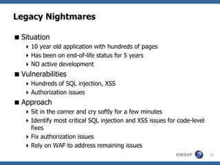 Legacy Nightmares

 Situation
    10 year old application with hundreds of pages
    Has been on end-of-life status for 5 years
    NO active development
 Vulnerabilities
    Hundreds of SQL injection, XSS
    Authorization issues
 Approach
    Sit in the corner and cry softly for a few minutes
    Identify most critical SQL injection and XSS issues for code-level
     fixes
    Fix authorization issues
    Rely on WAF to address remaining issues
                                                            OWASP         33
 