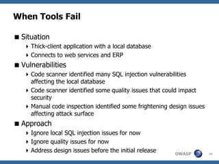 When Tools Fail

 Situation
    Thick-client application with a local database
    Connects to web services and ERP
 Vulnerabilities
    Code scanner identified many SQL injection vulnerabilities
     affecting the local database
    Code scanner identified some quality issues that could impact
     security
    Manual code inspection identified some frightening design issues
     affecting attack surface
 Approach
    Ignore local SQL injection issues for now
    Ignore quality issues for now
    Address design issues before the initial release     OWASP         34
 