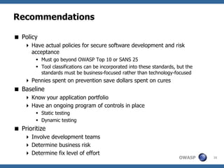 Recommendations

 Policy
     Have actual policies for secure software development and risk
      acceptance
         Must go beyond OWASP Top 10 or SANS 25
         Tool classifications can be incorporated into these standards, but the
          standards must be business-focused rather than technology-focused
     Pennies spent on prevention save dollars spent on cures
 Baseline
     Know your application portfolio
     Have an ongoing program of controls in place
         Static testing
         Dynamic testing
 Prioritize
     Involve development teams
     Determine business risk
     Determine fix level of effort
                                                                         OWASP     35
 
