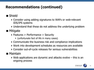 Recommendations (continued)

 Shield
    Consider using adding signatures to WAFs or web-relevant
     IDS/IPS systems
    Understand that these do not address the underlying problem
 Mitigate
    Features > Performance > Security
       (unfortunate fact of life in many cases)
    Communicate the business risk and compliance implications
    Work into development schedules as resources are available
    Consider out-of-cycle releases for serious vulnerabilities
 Maintain
    Web applications are dynamic and attacks evolve – this is an
     ongoing process
                                                          OWASP     36
 