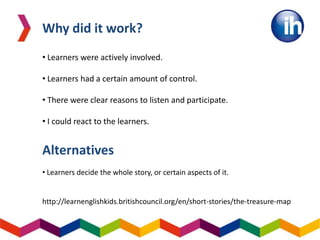 Why did it work?
• Learners were actively involved.
• Learners had a certain amount of control.
• There were clear reasons to listen and participate.
• I could react to the learners.
Alternatives
• Learners decide the whole story, or certain aspects of it.
http://learnenglishkids.britishcouncil.org/en/short-stories/the-treasure-map