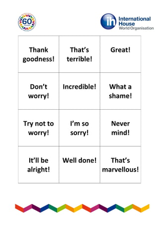 Thank
goodness!
That’s
terrible!
Great!
Don’t
worry!
Incredible! What a
shame!
Try not to
worry!
I’m so
sorry!
Never
mind!
It’ll be
alright!
Well done! That’s
marvellous!
 