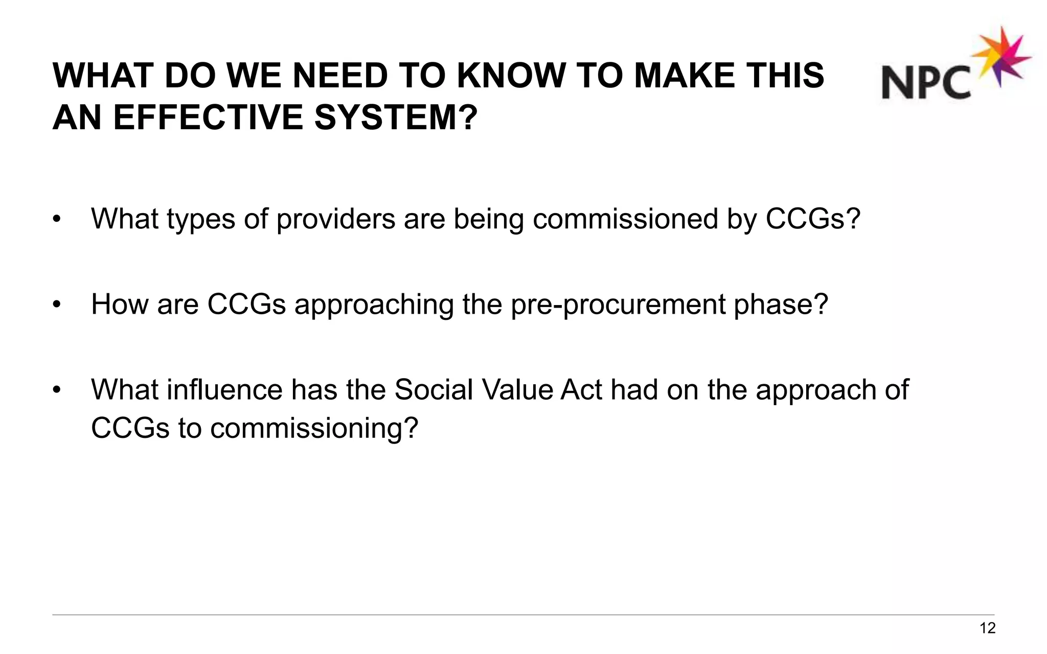 WHAT DO WE NEED TO KNOW TO MAKE THIS
AN EFFECTIVE SYSTEM?
• What types of providers are being commissioned by CCGs?
• How are CCGs approaching the pre-procurement phase?
• What influence has the Social Value Act had on the approach of
CCGs to commissioning?
12
 
